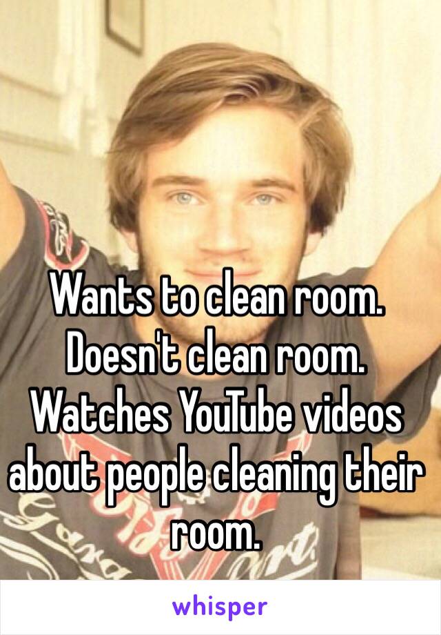 Wants to clean room. Doesn't clean room. Watches YouTube videos about people cleaning their room. 