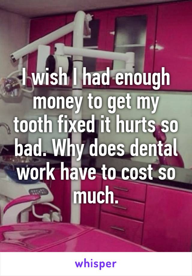 I wish I had enough money to get my tooth fixed it hurts so bad. Why does dental work have to cost so much.