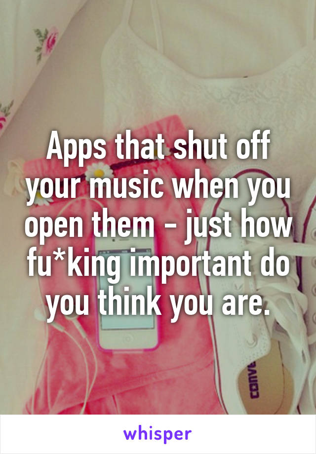 Apps that shut off your music when you open them - just how fu*king important do you think you are.