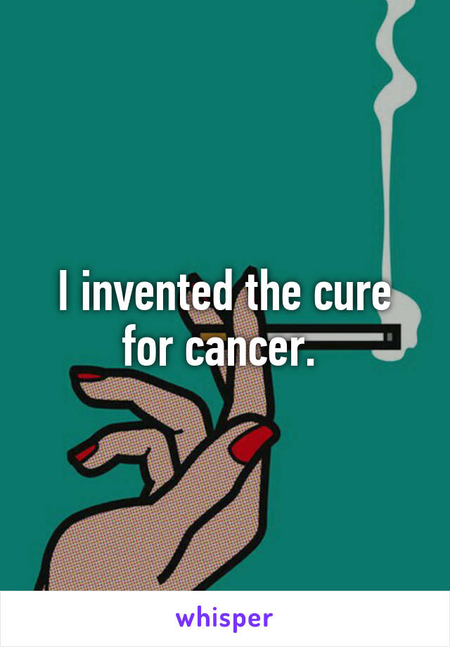 I invented the cure for cancer. 