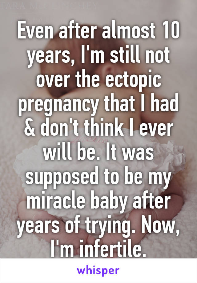 Even after almost 10 years, I'm still not over the ectopic pregnancy that I had & don't think I ever will be. It was supposed to be my miracle baby after years of trying. Now, I'm infertile.