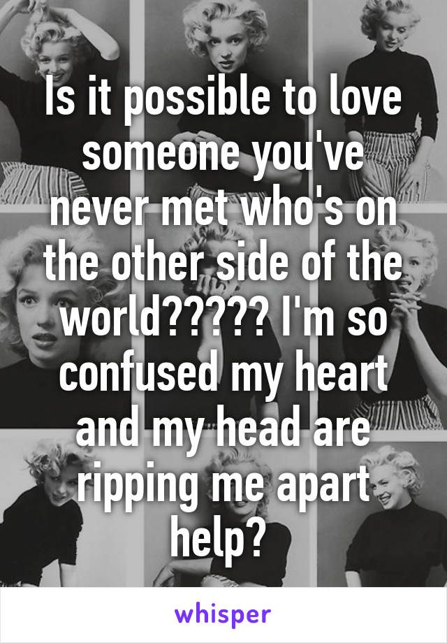 Is it possible to love someone you've never met who's on the other side of the world????? I'm so confused my heart and my head are ripping me apart help? 