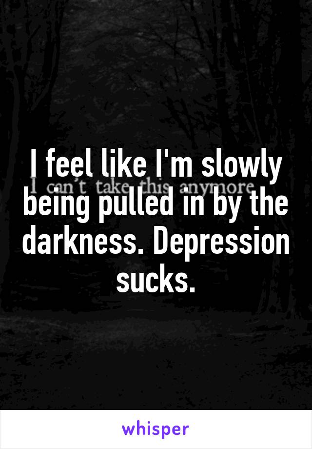 I feel like I'm slowly being pulled in by the darkness. Depression sucks.