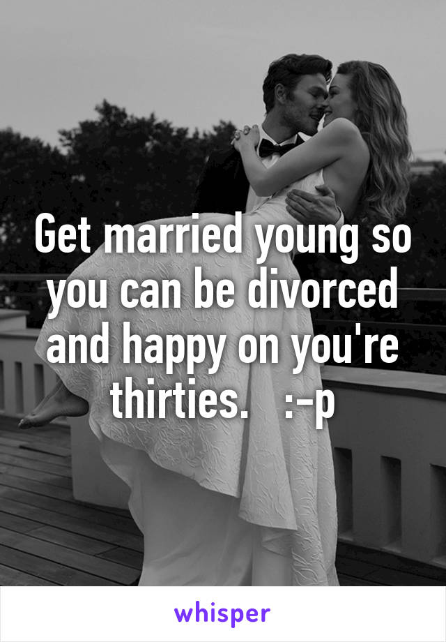 Get married young so you can be divorced and happy on you're thirties.   :-p