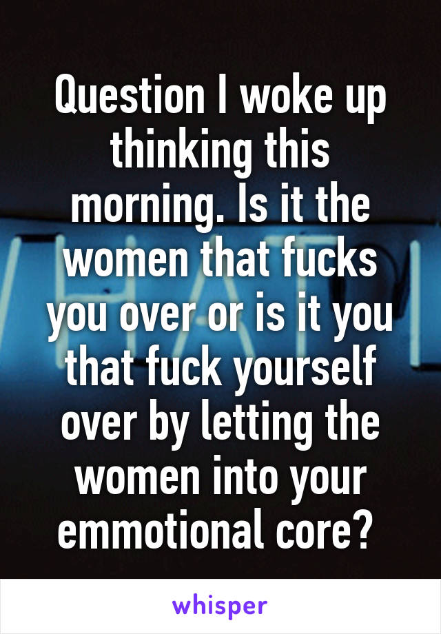 Question I woke up thinking this morning. Is it the women that fucks you over or is it you that fuck yourself over by letting the women into your emmotional core? 