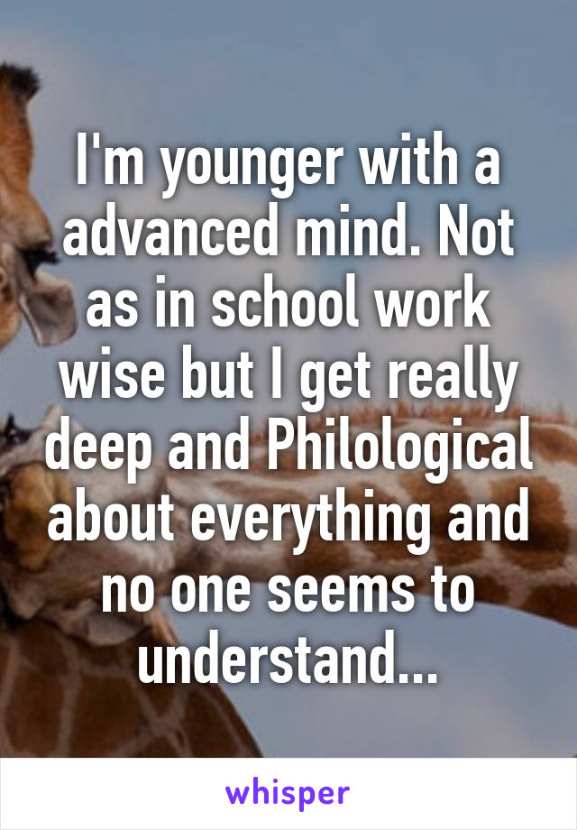 I'm younger with a advanced mind. Not as in school work wise but I get really deep and Philological about everything and no one seems to understand...