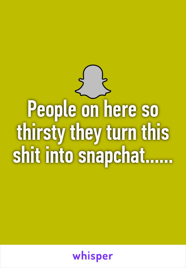 People on here so thirsty they turn this shit into snapchat......