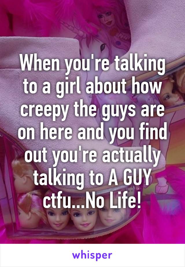 When you're talking to a girl about how creepy the guys are on here and you find out you're actually talking to A GUY ctfu...No Life!