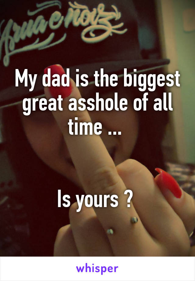 My dad is the biggest great asshole of all time ... 


Is yours ? 