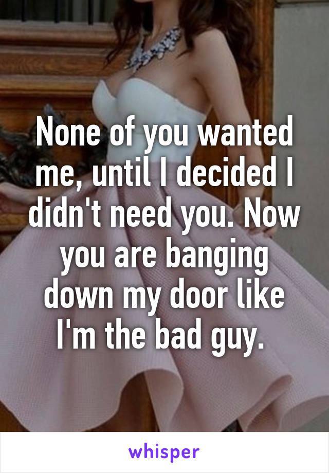 None of you wanted me, until I decided I didn't need you. Now you are banging down my door like I'm the bad guy. 