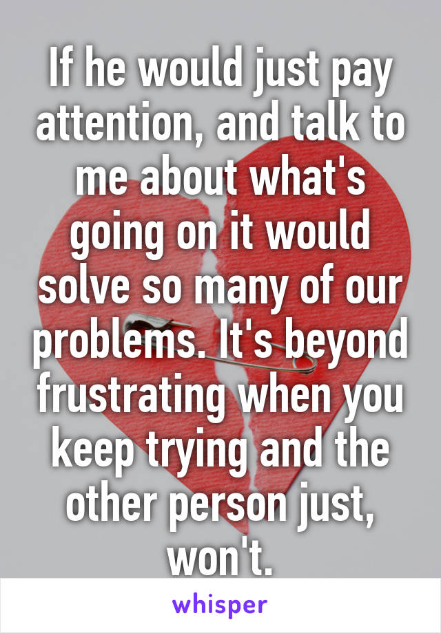 If he would just pay attention, and talk to me about what's going on it would solve so many of our problems. It's beyond frustrating when you keep trying and the other person just, won't.