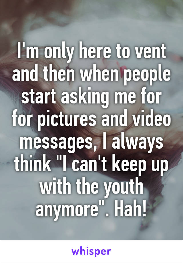 I'm only here to vent and then when people start asking me for for pictures and video messages, I always think "I can't keep up with the youth anymore". Hah!