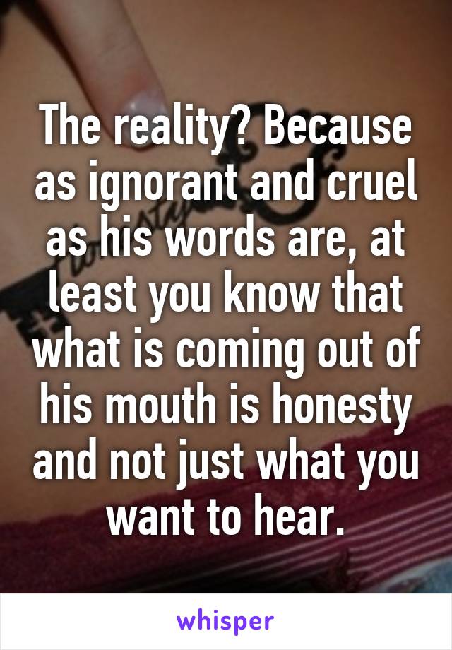 The reality? Because as ignorant and cruel as his words are, at least you know that what is coming out of his mouth is honesty and not just what you want to hear.