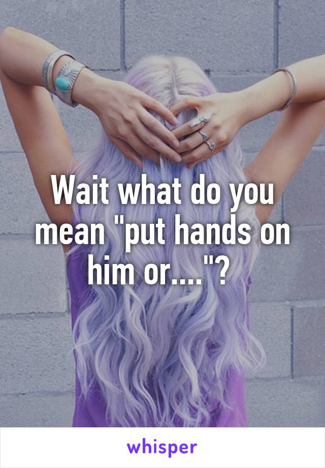 Wait what do you mean "put hands on him or...."? 