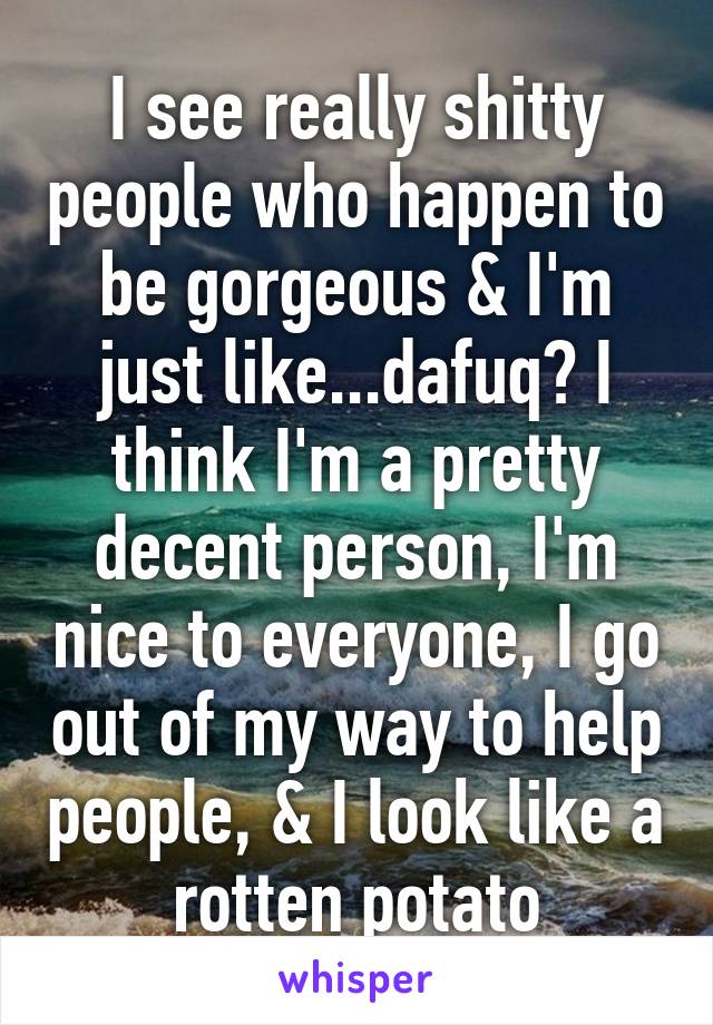 I see really shitty people who happen to be gorgeous & I'm just like...dafuq? I think I'm a pretty decent person, I'm nice to everyone, I go out of my way to help people, & I look like a rotten potato