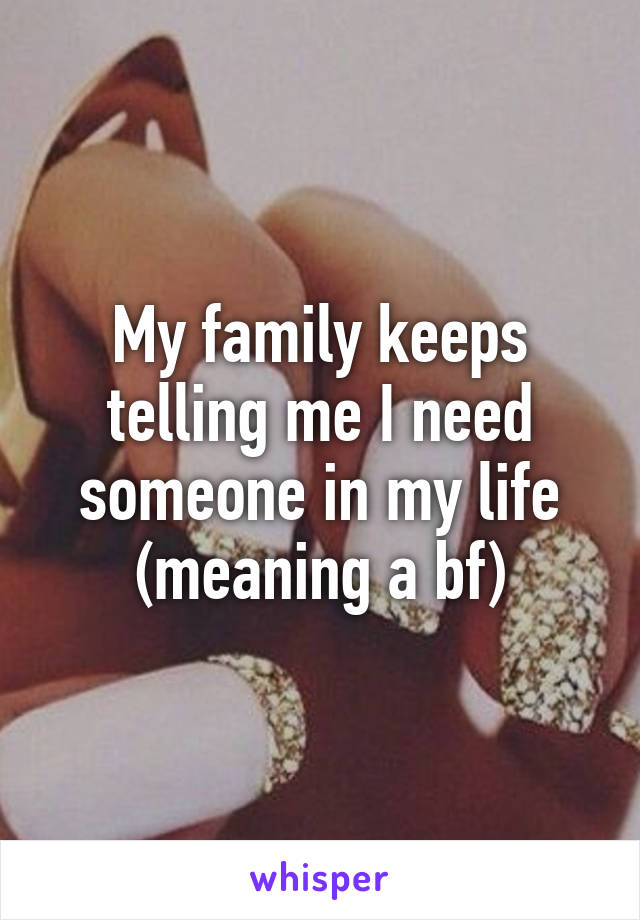 My family keeps telling me I need someone in my life (meaning a bf)