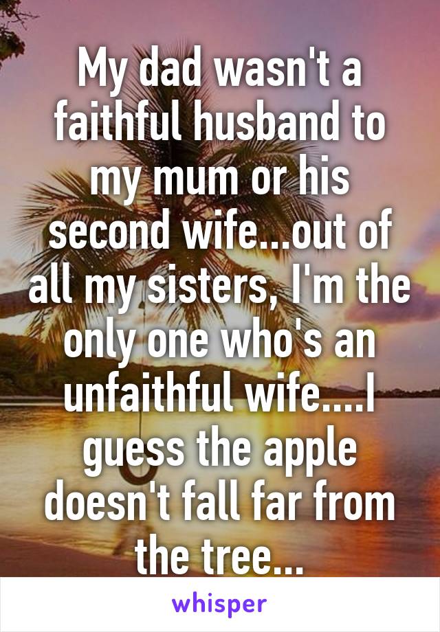 My dad wasn't a faithful husband to my mum or his second wife...out of all my sisters, I'm the only one who's an unfaithful wife....I guess the apple doesn't fall far from the tree...