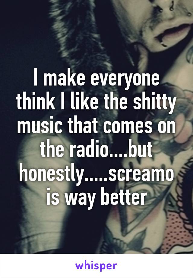 I make everyone think I like the shitty music that comes on the radio....but honestly.....screamo is way better