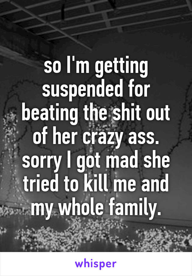 so I'm getting suspended for beating the shit out of her crazy ass.
sorry I got mad she tried to kill me and my whole family.