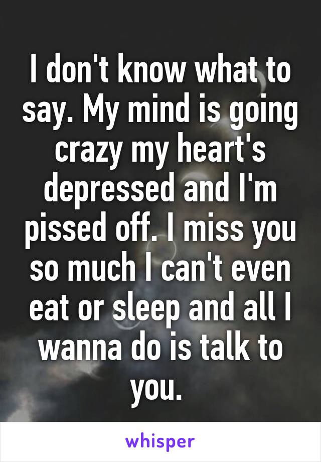 I don't know what to say. My mind is going crazy my heart's depressed and I'm pissed off. I miss you so much I can't even eat or sleep and all I wanna do is talk to you. 