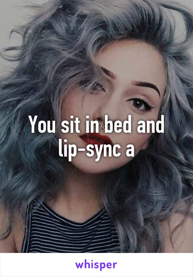 You sit in bed and lip-sync a