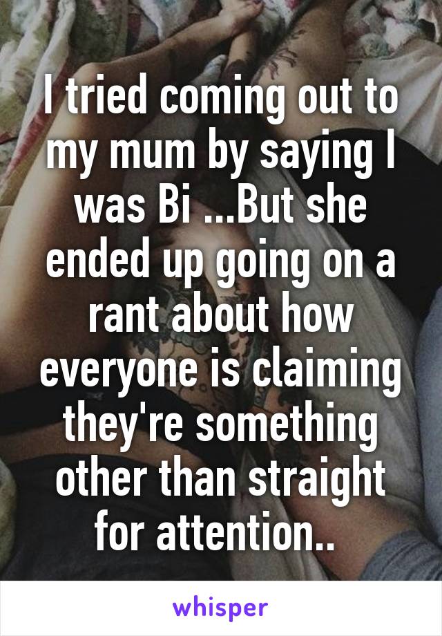 I tried coming out to my mum by saying I was Bi ...But she ended up going on a rant about how everyone is claiming they're something other than straight for attention.. 