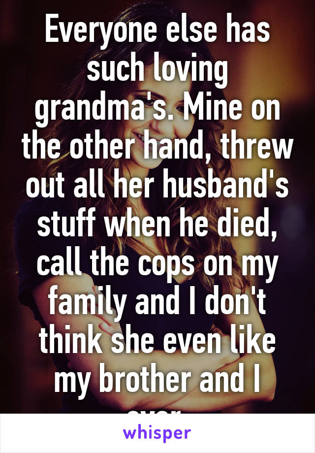 Everyone else has such loving grandma's. Mine on the other hand, threw out all her husband's stuff when he died, call the cops on my family and I don't think she even like my brother and I ever.