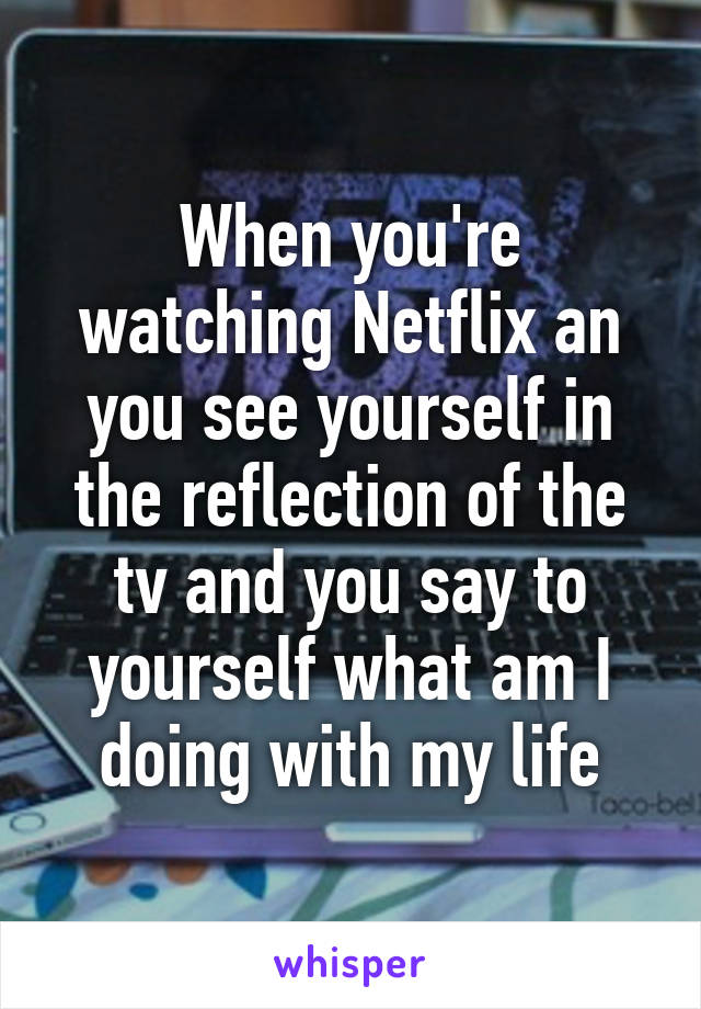 When you're watching Netflix an you see yourself in the reflection of the tv and you say to yourself what am I doing with my life