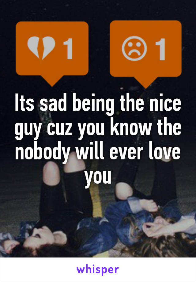 Its sad being the nice guy cuz you know the nobody will ever love you