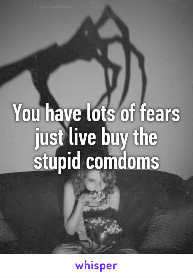 You have lots of fears just live buy the stupid comdoms