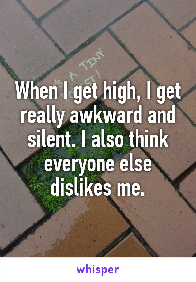 When I get high, I get really awkward and silent. I also think everyone else dislikes me.