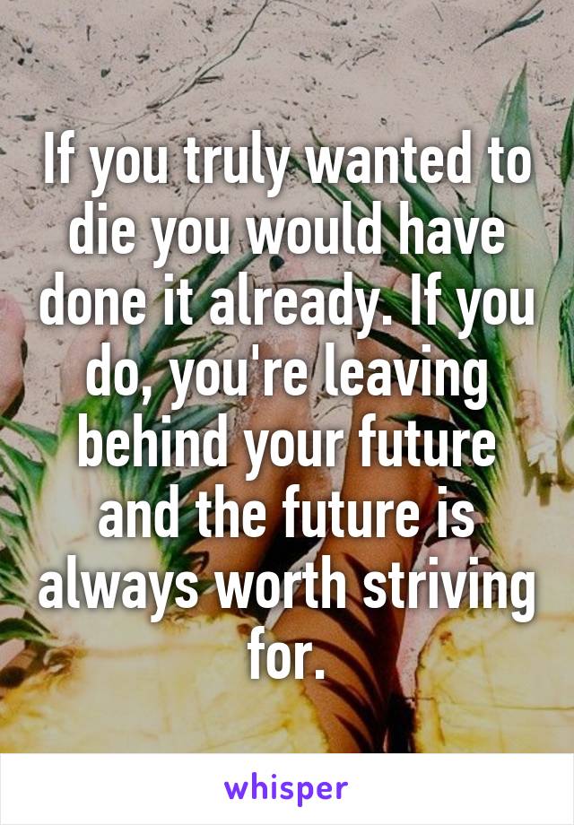 If you truly wanted to die you would have done it already. If you do, you're leaving behind your future and the future is always worth striving for.