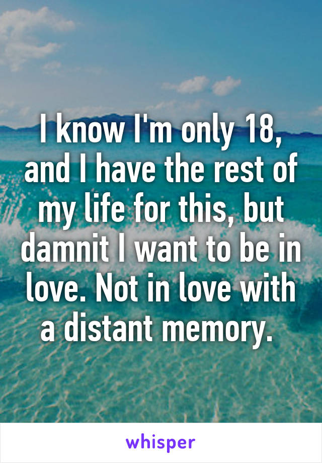 I know I'm only 18, and I have the rest of my life for this, but damnit I want to be in love. Not in love with a distant memory. 