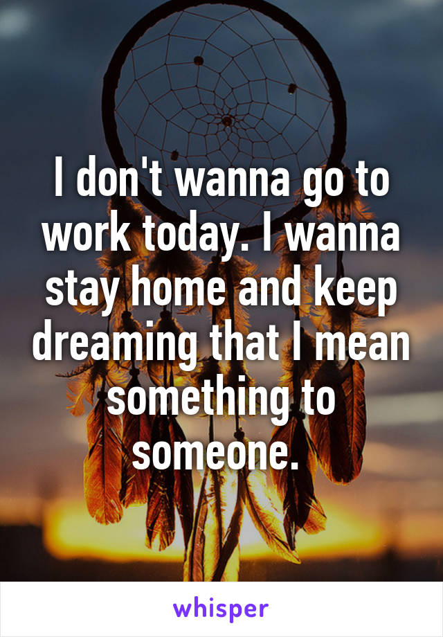 I don't wanna go to work today. I wanna stay home and keep dreaming that I mean something to someone. 