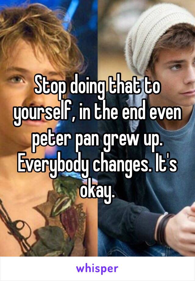 Stop doing that to yourself, in the end even peter pan grew up. Everybody changes. It's okay.