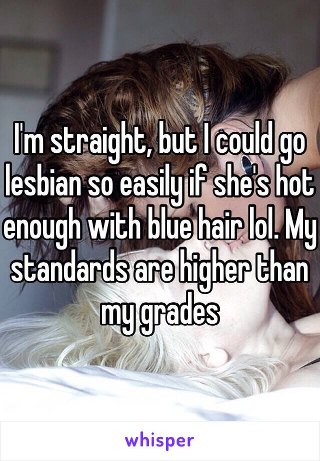 I'm straight, but I could go lesbian so easily if she's hot enough with blue hair lol. My standards are higher than my grades