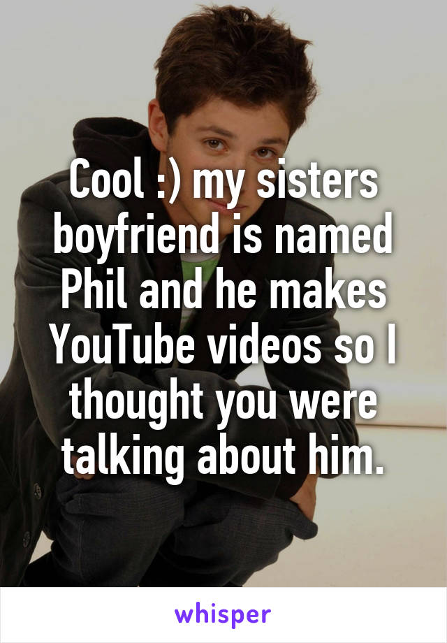 Cool :) my sisters boyfriend is named Phil and he makes YouTube videos so I thought you were talking about him.