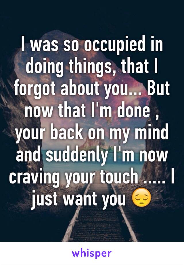 I was so occupied in doing things, that I forgot about you... But now that I'm done , your back on my mind and suddenly I'm now craving your touch ..... I just want you 😔