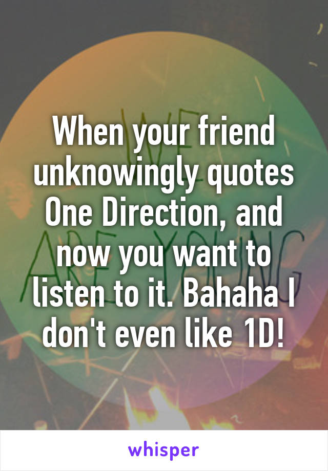 When your friend unknowingly quotes One Direction, and now you want to listen to it. Bahaha I don't even like 1D!