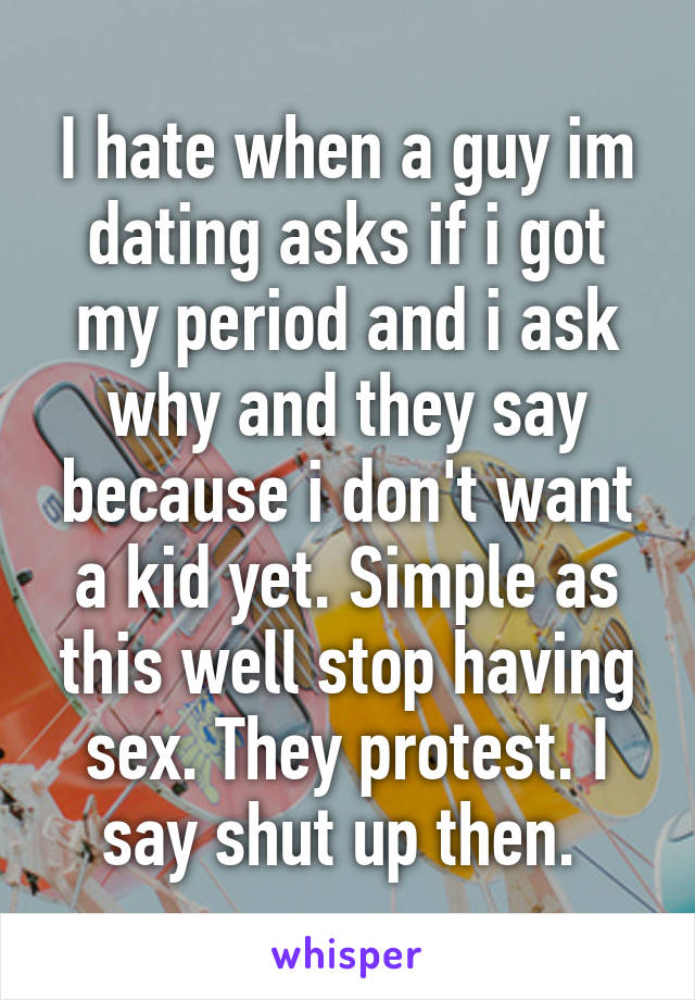 I hate when a guy im dating asks if i got my period and i ask why and they say because i don't want a kid yet. Simple as this well stop having sex. They protest. I say shut up then. 