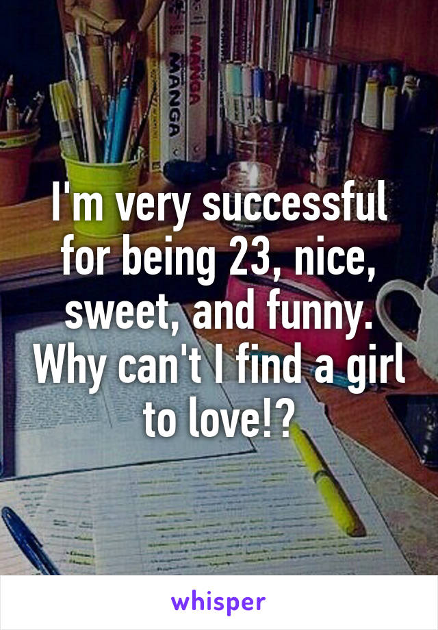 I'm very successful for being 23, nice, sweet, and funny. Why can't I find a girl to love!?