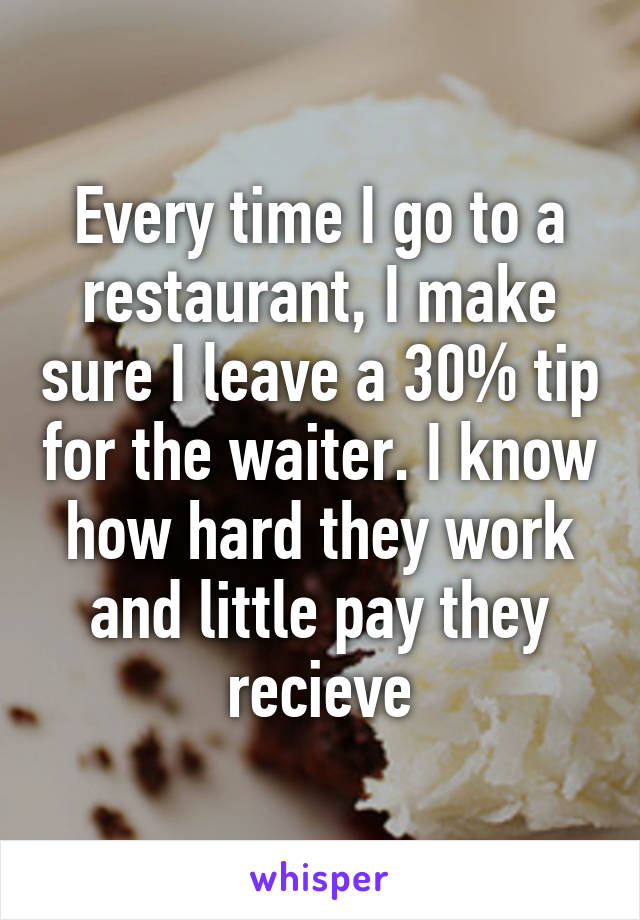 Every time I go to a restaurant, I make sure I leave a 30% tip for the waiter. I know how hard they work and little pay they recieve