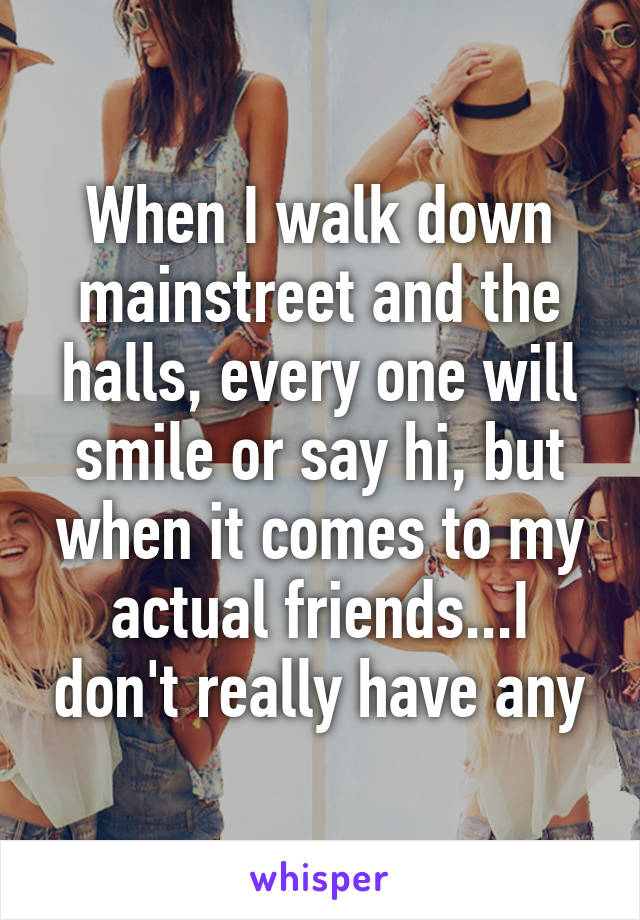 When I walk down mainstreet and the halls, every one will smile or say hi, but when it comes to my actual friends...I don't really have any