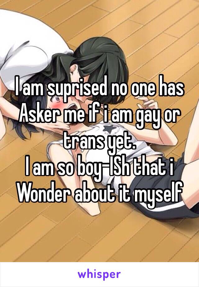 I am suprised no one has Asker me if i am gay or trans yet. 
I am so boy-ISh that i Wonder about it myself