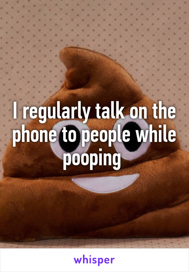 I regularly talk on the phone to people while pooping 