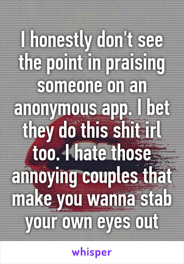 I honestly don't see the point in praising someone on an anonymous app. I bet they do this shit irl too. I hate those annoying couples that make you wanna stab your own eyes out