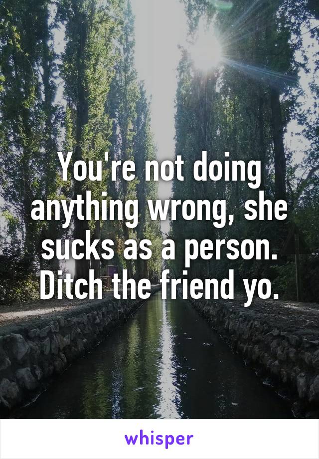 You're not doing anything wrong, she sucks as a person. Ditch the friend yo.