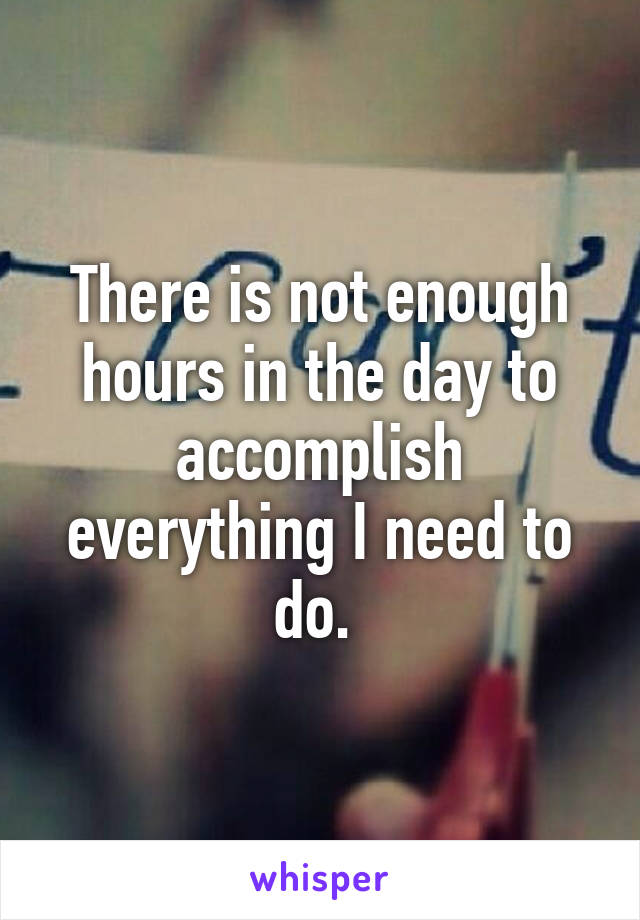 There is not enough hours in the day to accomplish everything I need to do. 