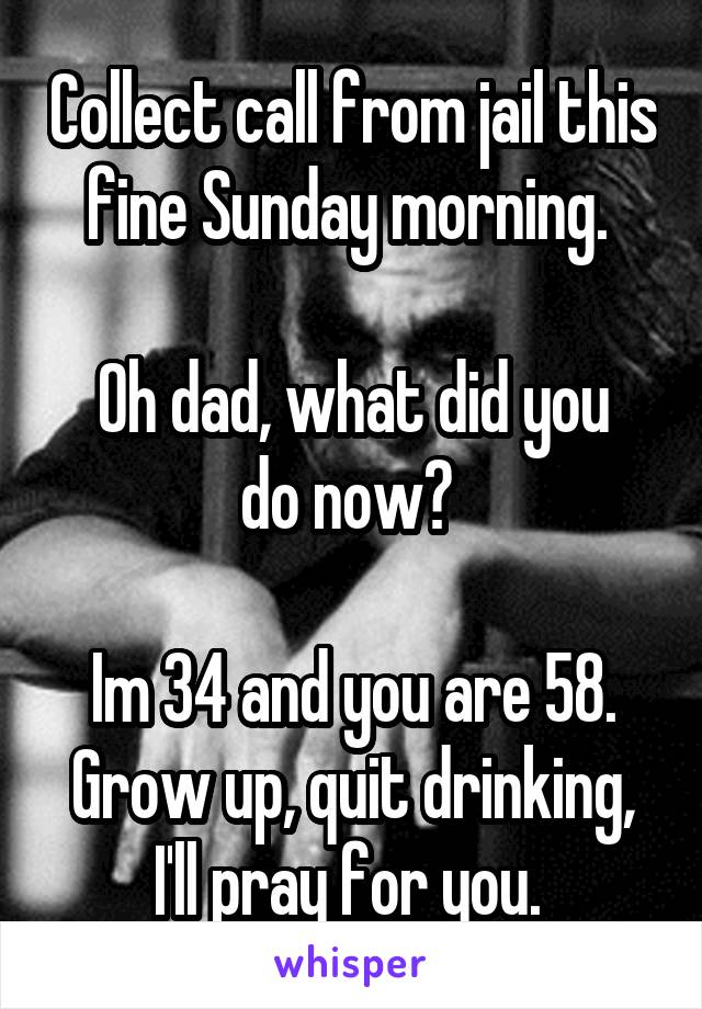 Collect call from jail this fine Sunday morning. 

Oh dad, what did you do now? 

Im 34 and you are 58. Grow up, quit drinking, I'll pray for you. 