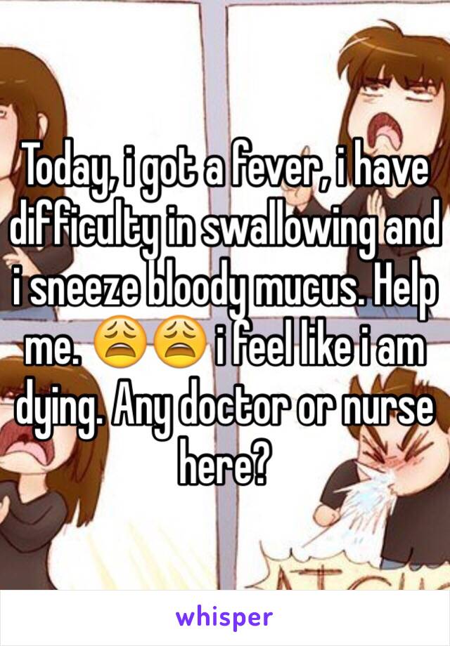 Today, i got a fever, i have difficulty in swallowing and i sneeze bloody mucus. Help me. 😩😩 i feel like i am dying. Any doctor or nurse here?